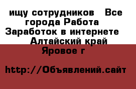 ищу сотрудников - Все города Работа » Заработок в интернете   . Алтайский край,Яровое г.